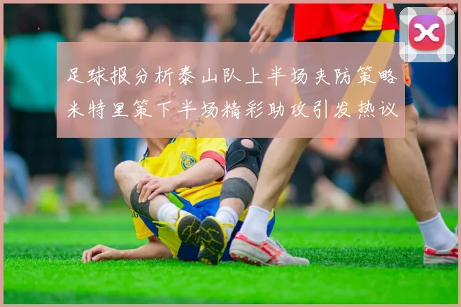 足球报分析泰山队上半场夹防策略米特里策下半场精彩助攻引发热议