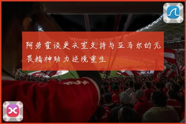 阿劳霍谈更衣室支持与亚马尔的无畏精神助力逆境重生