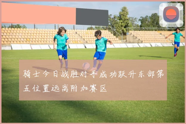 骑士今日战胜对手成功跃升东部第五位置远离附加赛区