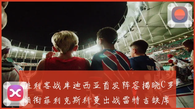 胜利客战库迪西亚首发阵容揭晓C罗领衔菲利克斯科曼出战雷特吉缺席