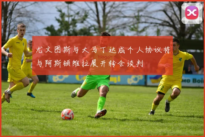 尤文图斯与大马丁达成个人协议将与阿斯顿维拉展开转会谈判