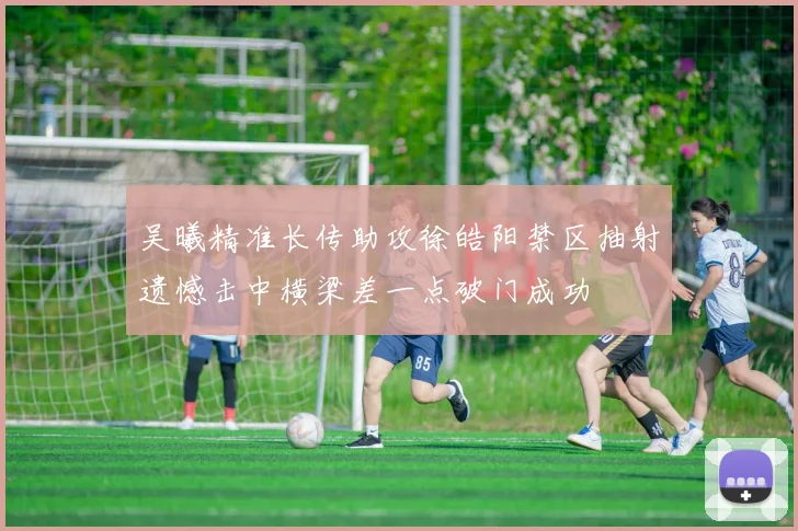 吴曦精准长传助攻徐皓阳禁区抽射遗憾击中横梁差一点破门成功