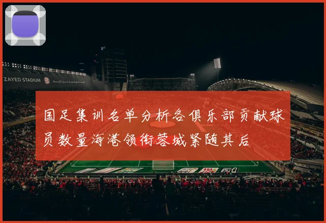 国足集训名单分析各俱乐部贡献球员数量海港领衔蓉城紧随其后