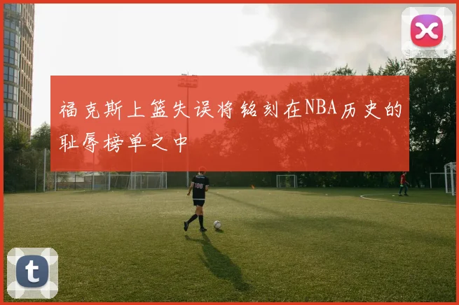 福克斯上篮失误将铭刻在NBA历史的耻辱榜单之中