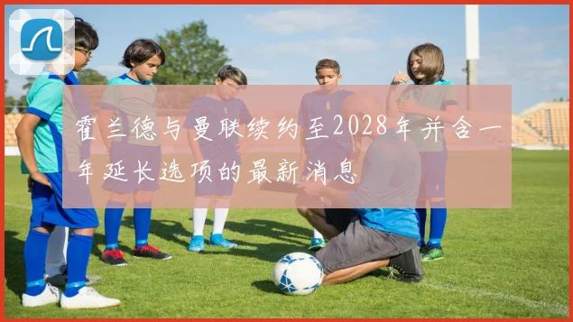 霍兰德与曼联续约至2028年并含一年延长选项的最新消息