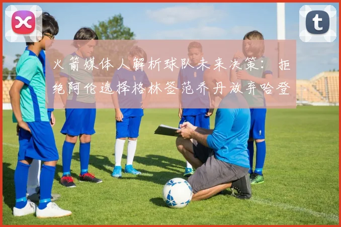 火箭媒体人解析球队未来决策：拒绝阿伦选择格林签范乔丹放弃哈登