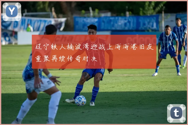 辽宁铁人楠波湾迎战上海海港旧友重聚再续传奇对决