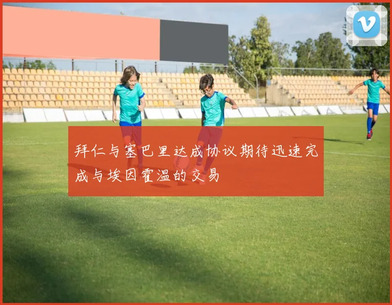 拜仁与塞巴里达成协议期待迅速完成与埃因霍温的交易