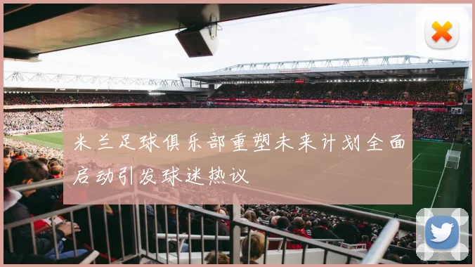 米兰足球俱乐部重塑未来计划全面启动引发球迷热议